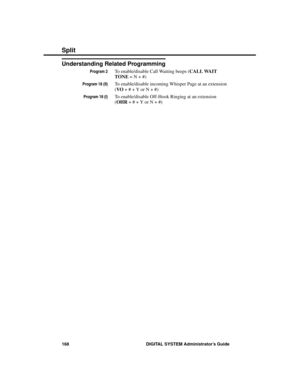 Page 184Understanding Related Programming
Program 2To enable/disable Call Waiting beeps (CALL WAIT
TONE = N + #)
Program 18 (II)To enable/disable incoming Whisper Page at an extension
(VO + # + Y or N + #)
Program 18 (I)To enable/disable Off-Hook Ringing at an extension
(OHR + # + Y or N + #)
Split
168 DIGITAL SYSTEM Administrator’s Guide 