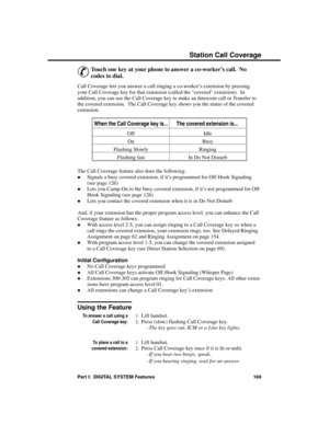 Page 185S tation C all C overage
&
Touch one key at your phone to answer a co-worker’s call.  No
codes to dial. 
Call Coverage lets you answer a call ringing a co-worker’s extension by pressing
your Call Coverage key for that extension (called the covered extension).  In
addition, you can use the Call Coverage key to make an Intercom call or Transfer to
the covered extension.  The Call Coverage key shows you the status of the covered
extension: 
When the Call Coverage key is...The covered extension is... 
Off...