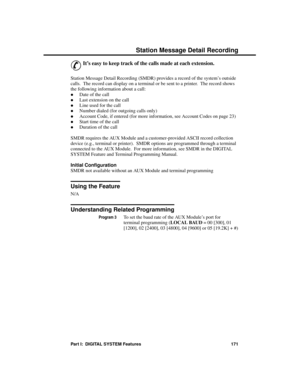 Page 187S tation Me ssage  D eta il Re cor ding
&
It’s easy to keep track of the calls made at each extension. 
Station Message Detail Recording (SMDR) provides a record of the system’s outside
calls.  The record can display on a terminal or be sent to a printer.  The record shows
the following information about a call:
·Date of the call 
·Last extension on the call 
·Line used for the call 
·Number dialed (for outgoing calls only) 
·Account Code, if entered (for more information, see Account Codes on page 23)...