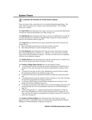 Page 188S ystem Time rs
&
Customize the duration of certain feature options. 
There are timers in the system that can be customized through programming.  The
timers affect extensions, lines, features and system performance.  The available
timers are as follows:
The Park Orbit timer determines how long a call stays in a system Park Orbit before
it recalls the extension that parked it (see Park on page 141).
The Hold Recall timer determines how long a call stays on Hold before it recalls the
extension that placed...