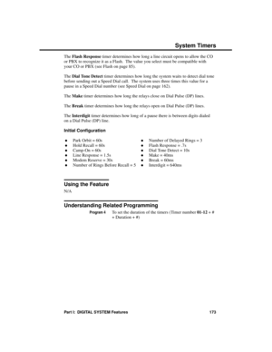 Page 189The Flash Response timer determines how long a line circuit opens to allow the CO
or PBX to recognize it as a Flash.  The value you select must be compatible with
your CO or PBX (see Flash on page 85).
The Dial Tone Detect timer determines how long the system waits to detect dial tone
before sending out a Speed Dial call.  The system uses three times this value for a
pause in a Speed Dial number (see Speed Dial on page 162).
The Make timer determines how long the relays close on Dial Pulse (DP) lines....