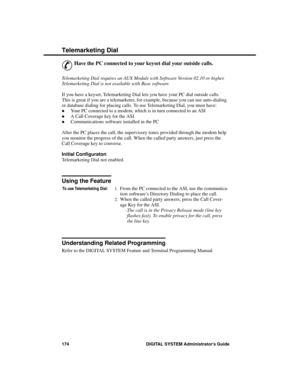 Page 190Tele mar keting D ia l
&
Have the PC connected to your keyset dial your outside calls.
Telemarketing Dial requires an AUX Module with Software Version 02.10 or higher.
Telemarketing Dial is not available with Base software.
If you have a keyset, Telemarketing Dial lets you have your PC dial outside calls.
This is great if you are a telemarketer, for example, because you can use auto-dialing
or database dialing for placing calls. To use Telemarketing Dial, you must have:
·Your PC connected to a modem,...