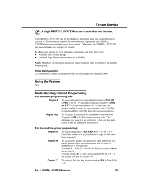 Page 191Tena nt Se rvic e
&
A single DIGITAL SYSTEM can serve more than one business.
The DIGITAL SYSTEM can be divided up so that more than one tenant (business)
can use it.  If each tenant requires its own attendant (operator), the DIGITAL
SYSTEM can accommodate up to four tenants.  Otherwise, the DIGITAL SYSTEM
can accommodate any number of tenants.
In addition to having its own attendant, each tenant can have their own: 
·Outside lines or line groups 
·Internal Page Zones (seven zones are available)
Note:...