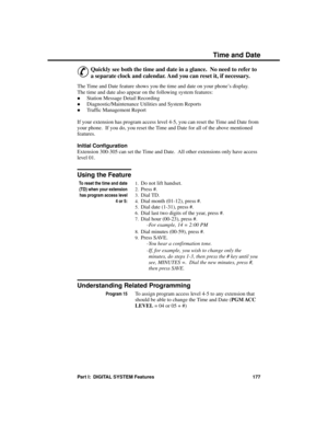 Page 193Time  and D a te
&
Quickly see both the time and date in a glance.  No need to refer to
a separate clock and calendar. And you can reset it, if necessary. 
The Time and Date feature shows you the time and date on your phone’s display.
The time and date also appear on the following system features: 
·Station Message Detail Recording 
·Diagnostic/Maintenance Utilities and System Reports 
·Traffic Management Report
If your extension has program access level 4-5, you can reset the Time and Date from
your...