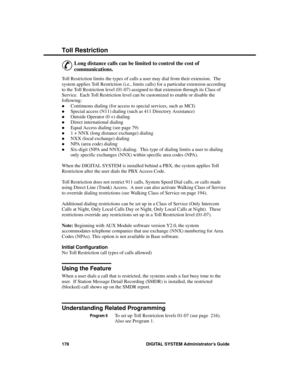 Page 194Toll Re stric tion
&
Long distance calls can be limited to control the cost of
communications. 
Toll Restriction limits the types of calls a user may dial from their extension.  The
system applies Toll Restriction (i.e., limits calls) for a particular extension according
to the Toll Restriction level (01-07) assigned to that extension through its Class of
Service.  Each Toll Restriction level can be customized to enable or disable the
following: 
·Continuous dialing (for access to special services, such...