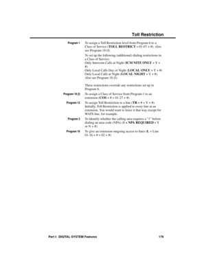 Page 195Program 1To assign a Toll Restriction level from Program 6 to a
Class of Service (TOLL RESTRICT = 01-07 + #). Also
see Program 18 (I).
To set up the following (additional) dialing restrictions in
a Class of Service:
Only Intercom Calls at Night (ICM NITE ONLY + Y +
#)
Only Local Calls Day or Night (LOCAL ONLY = Y + #)
Only Local Calls at Night (LOCAL NIGHT = Y + #).
Also see Program 18 (I).
These restrictions override any restrictions set up in
Program 6. 
Program 18 (I)To assign a Class of Service from...