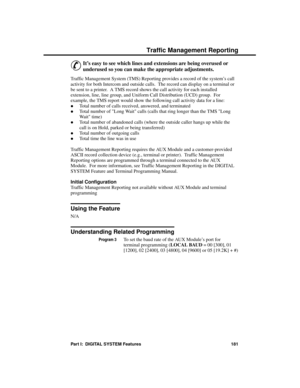 Page 197Traffic  Mana geme nt Re porting
&
It’s easy to see which lines and extensions are being overused or
underused so you can make the appropriate adjustments. 
Traffic Management System (TMS) Reporting provides a record of the system’s call
activity for both Intercom and outside calls.  The record can display on a terminal or
be sent to a printer.  A TMS record shows the call activity for each installed
extension, line, line group, and Uniform Call Distribution (UCD) group.  For
example, the TMS report...