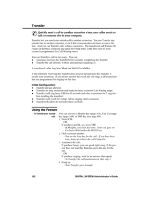 Page 198T r an s f er
&
Quickly send a call to another extension when your caller needs to
talk to someone else in your company. 
Transfer lets you send your outside call to another extension.  You can Transfer any
outside line to another extension, even if that extension does not have access to the
line.  And you can Transfer calls to busy extensions.  The transferred call Camps-On
(waits) at the busy extension and sends two beep tones to the busy user (if your
system is programmed for Call Waiting tones). 
You...