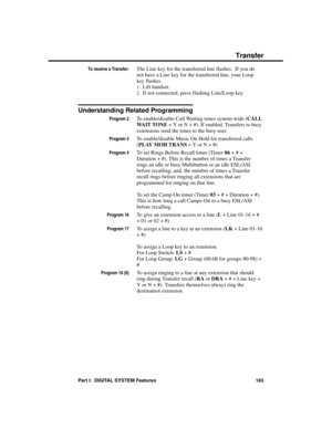 Page 199To receive a Transfer:The Line key for the transferred line flashes.  If you do
not have a Line key for the transferred line, your Loop
key flashes. 
1.Lift handset. 
2.If not connected, press flashing Line/Loop key.
Understanding Related Programming
Program 2To enable/disable Call Waiting tones system-wide (CALL
WA I T  T O N E = Y or N + #). If enabled, Transfers to busy
extensions send the tones to the busy user.
Program 3To enable/disable Music On Hold for transferred calls
(PLAY MOH TRANS = Y or N +...