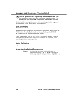 Page 200Unsupe rvise d Conferenc e (Ta ndem C alls)
&
You can, as a dispatcher: Answer a call from a salesman who is on
the road, then connect his call to a salesman in another state.  No
need for the first salesman to hang up and call the other salesman. 
Tandem Calls let you set up a Conference with two outside parties, then drop out of
the conversation leaving the two outside parties connected.
Initial Configuration 
Tandem Calls disabled
Tandem Calls can be enabled only through terminal programming, which...