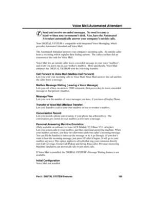 Page 201Voic e Ma il/A utomate d A tte ndant
&
Send and receive recorded messages.  No need to carry a
hand-written note to someone’s desk. Also, have the Automated
Attendant automatically answer your company’s outside calls.
Your DIGITAL SYSTEM is compatible with Integrated Voice Messaging, which
provides Automated Attendant and Voice Mail.
The Automated Attendant answers your company’s incoming calls.  An outside caller
hears a recording which explains their dialing options.  The caller can then dial an...