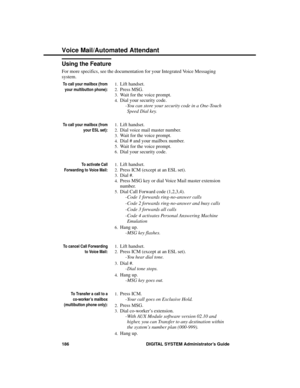 Page 202Using the Feature
For more specifics, see the documentation for your Integrated Voice Messaging
system.
To call your mailbox (from
your multibutton phone):
1.Lift handset. 
2.Press MSG. 
3.Wait for the voice prompt. 
4.Dial your security code. 
-You can store your security code in a One-Touch
Speed Dial key.
To call your mailbox (from
your ESL set):
1.Lift handset. 
2.Dial voice mail master number. 
3.Wait for the voice prompt. 
4.Dial # and your mailbox number. 
5.Wait for the voice prompt. 
6.Dial your...