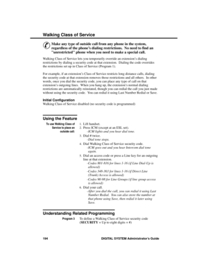 Page 210Wa lking Cla ss of S ervice
&
Make any type of outside call from any phone in the system,
regardless of the phone’s dialing restrictions.  No need to find an
unrestricted phone when you need to make a special call. 
Walking Class of Service lets you temporarily override an extension’s dialing
restrictions by dialing a security code at that extension.  Dialing the code overrides
the restrictions set up in Class of Service (Program 1).
For example, if an extension’s Class of Service restricts long distance...