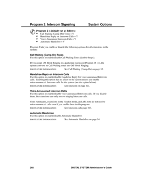 Page 218P rogram 2: Intercom S ignaling
&
Program 2 is initially set as follows: 
·Call Waiting (Camp-On) Tones = Y 
·Handsfree Reply on Intercom Calls = Y 
·Voice-Announced Intercom Calls = Y 
·Automatic Handsfree = Y 
Program 2 lets you enable or disable the following options for all extensions in the
system:
Call Waiting (Camp-On) Tones 
Use this option to enable/disable Call Waiting Tones (double-beeps).
If you assign Off-Hook Ringing to a particular extension (Program 18 [I]), the
system converts its Call...