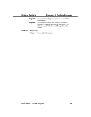 Page 225Program 17To assign a Record key to an extension for recording
conversations
Program 16To assign to each Voice Mail extension (selected in
Program 18) outgoing access to the lines used by the
VX’s Message Notification and Message Reminder
features
For Dial 1 + Area Code: 
Program 6To set up Toll Restrictions 
System Options Program 3: System Features
Part II:  DIGITAL SYSTEM Programs 209 