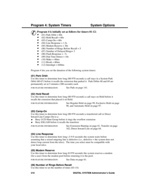 Page 226P rogram 4: S ystem Time rs
&
Program 4 is initially set as follows for timers 01-12: 
·(01) Park Orbit = 60s 
·(02) Hold Recall = 60s 
·(03) Camp-On = 60s 
·(04) Line Response = 1.5s 
·(05) Modem Reserve = 30s
·(06) Number of Rings Before Recall = 5
·(07) Number of Delayed Rings= 3 
·(08) Flash Response = .7s
·(09) Dial Tone Detect = 10s
·(10) Make = 40ms
·(11) Break = 60ms 
·(12) Interdigit = 640ms
Program 4 lets you set the duration of the following system timers: 
(01) Park Orbit 
Use this timer to...