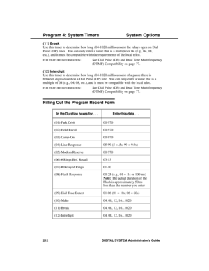 Page 228(11) Break 
Use this timer to determine how long (04-1020 milliseconds) the relays open on Dial
Pulse (DP) lines.  You can only enter a value that is a multiple of 04 (e.g., 04, 08,
etc.), and it must be compatible with the requirements of the local telco.
FOR FEATURE INFORMATION:   See Dial Pulse (DP) and Dual Tone Multifrequency
(DTMF) Compatibility on page 77.
(12) Interdigit 
Use this timer to determine how long (04-1020 milliseconds) of a pause there is
between digits dialed on a Dial Pulse (DP)...