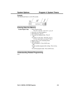 Page 229Example 
The Hold Recall timer is set for 90 seconds.
Entering Data Into Memory
To enter Program 4 data:1.Enter program mode. 
-Press # + dial SP + dial 5312 + press #. 
2.Press key 4 to enter Program 4. 
3.Dial Timer No., press #. 
4.To accept the displayed data:  Press #. 
OR 
To change or enter data:  Dial data, press #. 
-To erase data before pressing #:  Dial *. 
5.Repeat steps 3-4 for remaining timers. 
6.Select an option:
To exit Program 4:  Press SAVE once. 
OR
To enter another program after...