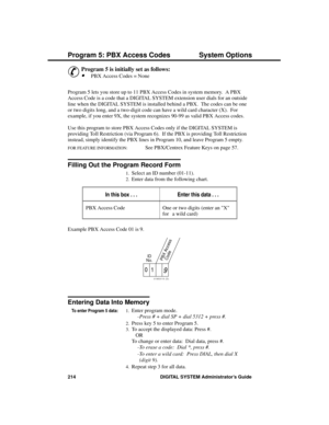 Page 230P rogram 5: P BX Ac ce ss C odes
&
Program 5 is initially set as follows: 
·PBX Access Codes = None 
Program 5 lets you store up to 11 PBX Access Codes in system memory.  A PBX
Access Code is a code that a DIGITAL SYSTEM extension user dials for an outside
line when the DIGITAL SYSTEM is installed behind a PBX.  The codes can be one
or two digits long, and a two-digit code can have a wild card character (X).  For
example, if you enter 9X, the system recognizes 90-99 as valid PBX Access codes.
Use this...