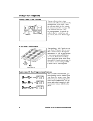 Page 24Dialing Codes to Use Features
You can call co-workers, place
outside calls and use many features by
dialing feature access codes. Often,
the code you dial is the first letter in
the feature’s name. For example, dial
C to leave a Callback at a busy
co-worker’s phone. To find out the
codes to dial for outside lines and
co-workers, turn to the chart on page
12.
If You Have a DSS Console
You may have a DSS Console next to
your phone. When you first use your
DSS Console, many of the keys are
programmed for...