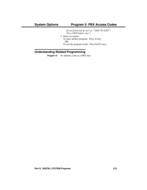 Page 231-If you finish and do not see, SAVE TO EXIT:
Press SAVE before step 5. 
5.Select an option:
To enter another program:  Press its key.
OR
To exit the program mode:  Press SAVE once. 
Understanding Related Programming
Program 10To identify a line as a PBX line 
System Options Program 5: PBX Access Codes
Part II:  DIGITAL SYSTEM Programs 215 