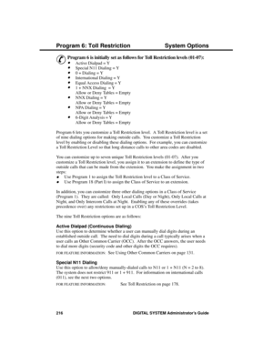 Page 232P rogram 6: Toll Re stric tion
&
Program 6 is initially set as follows for Toll Restriction levels (01-07):
 
·Active Dialpad = Y 
·Special N11 Dialing = Y 
·0 + Dialing = Y 
·International Dialing = Y 
·Equal Access Dialing = Y 
·1 + NNX Dialing  = Y
Allow or Deny Tables = Empty 
·NNX Dialing = Y
Allow or Deny Tables = Empty 
·NPA Dialing = Y
Allow or Deny Tables = Empty 
·6-Digit Analysis = Y
Allow or Deny Tables = Empty 
Program 6 lets you customize a Toll Restriction level.  A Toll Restriction level...