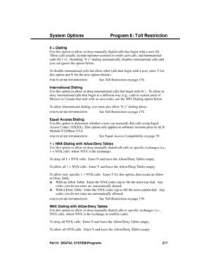 Page 2330 + Dialing 
Use this option to allow or deny manually-dialed calls that begin with a zero (0).
These calls usually include operator-assisted or credit card calls, and international
calls (011 +).  Disabling 0 + dialing automatically disables international calls and
you can ignore the option below.
To disable international calls but allow other calls that begin with a zero, enter Y for
this option and N for the next option (below).
FOR FEATURE INFORMATION:   See Toll Restriction on page 178....