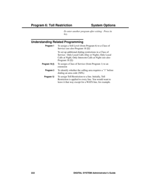 Page 238-To enter another program after exiting:  Press its
key.
Understanding Related Programming
Program 1To assign a Toll Level (from Program 6) to a Class of
Service (see also Program 18 [I]) 
To set up additional dialing restrictions in a Class of
Service:  Only Local Calls (Day or Night), Only Local
Calls at Night, Only Intercom Calls at Night (see also
Program 18 [I])
Program 18 (I)To assign a Class of Service (from Program 1) to an
extension
Program 3To identify whether the calling area requires a 1...