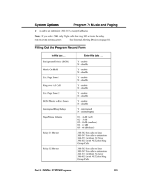 Page 241·A call to an extension (300-347), except Callbacks 
Note:  If you select 300, only Night calls that ring 300 activate the relay.
FOR FEATURE INFORMATION:   See External Alerting Devices on page 84.
Filling Out the Program Record Form
In this box . . .Enter this data . . .
Background Music (BGM) Y - enable
N - disable
Music On Hold Y - enable
N - disable
Ext. Page Zone 1 Y - enable
N - disable
Ring over All Call Y - enable
N - disable
Ext. Page Zone 2 Y - enable
N - disable
BGM Music to Ext. Zones Y -...