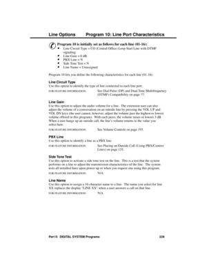 Page 245Progra mming Line Options
P rogram 10: Line  Port Cha ra cte ristic s
&
Program 10 is initially set as follows for each line (01-16): 
·Line Circuit Type = CO (Central Office) Loop Start Line with DTMF
signaling 
·Line Gain = 0 dB 
·PBX Line = N 
·Side Tone Test = N 
·Line Name = Unassigned 
Program 10 lets you define the following characteristics for each line (01-16):
Line Circuit Type 
Use this option to identify the type of line connected to each line port.
FOR FEATURE INFORMATION:   See Dial Pulse...