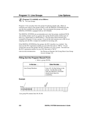 Page 248P rogram 11: Line  Groups
&
Program 11 is initially set as follows: 
·No Line Groups 
Program 11 lets you place lines into groups for placing outside calls.  When an
extension user selects a line group to place a call, the DIGITAL SYSTEM gives the
user the first available line in the group.  You can program line groups only if the
DIGITAL SYSTEM is equipped with an AUX Module. 
The DIGITAL SYSTEM can accommodate up to nine line groups, numbered 90-98.
Any number of lines can be in a group, but a group...