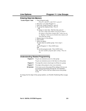 Page 249Entering Data Into Memory
To enter Program 11 data:1.Enter program mode. 
-Press # + dial SP + dial 5312 + press #. 
2.Press key 11 to enter Program 11. 
3.Dial Line (Trunk) Group No., press #. 
4.To accept the displayed data:  Press #. 
OR
To change or enter data:  Dial line data, press #. 
-To erase a data entry before you press #: Dial *.
-To remove a line from a group, dial * when you see
it.  Dialing * when you see the first line removes all
lines from the group. 
5.Repeat steps 4-5 for all lines....