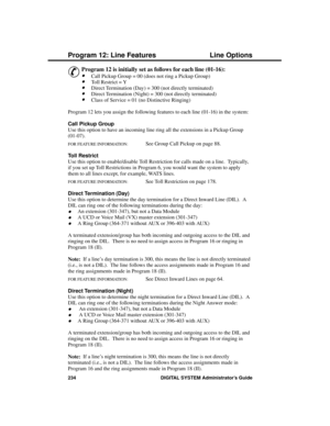 Page 250P rogram 12: Line  Fe atures
&
Program 12 is initially set as follows for each line (01-16): 
·Call Pickup Group = 00 (does not ring a Pickup Group) 
·Toll Restrict = Y 
·Direct Termination (Day) = 300 (not directly terminated) 
·Direct Termination (Night) = 300 (not directly terminated) 
·Class of Service = 01 (no Distinctive Ringing)
Program 12 lets you assign the following features to each line (01-16) in the system:
Call Pickup Group 
Use this option to have an incoming line ring all the extensions...