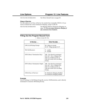 Page 251FOR FEATURE INFORMATION:   See Direct Inward Lines on page 64.
Class of Service
Use this option to set Class of Service for outside lines (normally COS 01). If you
want an outside line to have Distinctive Ringing, assign it COS 20.
FOR FEATURE INFORMATION:   See Ringing Patterns (Distinctive Ringing) on 
page 156. 
Do not assign Distinctive Ringing if
any extensions have headsets.
Filling Out the Program Record Form
1.Select a Line (01-16). 
In this box . . .Enter this data . . .
CPG (Call Pickup Group)...