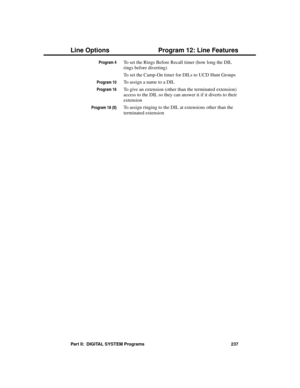 Page 253Program 4To set the Rings Before Recall timer (how long the DIL
rings before diverting)
To set the Camp-On timer for DILs to UCD Hunt Groups
Program 10To assign a name to a DIL
Program 16To give an extension (other than the terminated extension)
access to the DIL so they can answer it if it diverts to their
extension
Program 18 (II)To assign ringing to the DIL at extensions other than the
terminated extension 
Line Options Program 12: Line Features
Part II:  DIGITAL SYSTEM Programs 237 