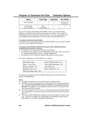 Page 256DeviceCircuit TypeLoad FactorNo. of Ports
XAUX Module - 0 Exp CEU #1
(w/3 CEUs)
Data Module
(see text below)Z/01
(no auto-ID)11
You can also install a Data Module (P/N 88400).  Before you install the Data
Module, you should do the required programming (see below).  If you install the
Data Module (with or without an extension) before you do the programming, you
must unplug the Data Module and extension (if any), then plug them back in. 
To program a stand-alone Data Module: 
Use Program 14 to assign...