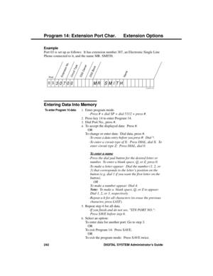 Page 258Example 
Port 03 is set up as follows:  It has extension number 307, an Electronic Single Line
Phone connected to it, and the name MR. SMITH.
Entering Data Into Memory
To enter Program 14 data:1.Enter program mode. 
-Press # + dial SP + dial 5312 + press #. 
2.Press key 14 to enter Program 14. 
3.Dial Port No., press #. 
4.To accept the displayed data:  Press #. 
OR 
To change or enter data:  Dial data, press #. 
-To erase a data entry before you press #:  Dial *.
-To enter a circuit type of X:  Press...