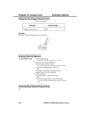 Page 262Filling Out the Program Record Form
1.Select an extension. 
In this box . . .Enter this data . . .
Program Access Level 00-05
Example 
Extension 305 has programming access level 03.
Entering Data Into Memory
To enter Program 15 data:1.Enter program mode. 
-Press # + dial SP + dial 5312 + press #. 
2.Press key 15 to enter Program 15. 
3.Dial extension number, press #. 
-To erase a data entry before you press #:  Dial *. 
4.To accept the displayed data:  Press #. 
OR
To change or enter data:  Dial data,...