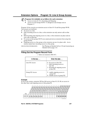 Page 263P rogram 16: Line  & Group Acc ess
&
Program 16 is initially set as follows for each extension: 
·Access to Lines 01-16 = Incoming and Outgoing 
·Access to Line Groups 90-98 = Y, though no Line Groups exist in
Program 11 
Program 16 lets you give an extension access to lines 01-16 and line groups 90-98.
You can give an extension:
·No access to a line.
·Only incoming access to a line, so the extension can only answer calls on that
line. 
·Both incoming and outgoing access to a line, so the extension can...