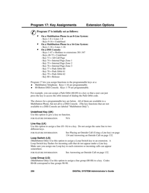 Page 266P rogram 17: Ke y Assignme nts
&
Program 17 is initially set as follows: 
·On a Multibutton Phone in an 8-Line System:
- Keys 1-8 = Lines 1-8
- Keys 9-16 = Undefined
·On a Multibutton Phone in a 16-Line System:
- Keys 1-16 = Lines 1-16
·On a DSS Console:
- Keys 1-47 = Hotlines to extensions 301-347
- Keys 48-72 = Undefined
- Key 73 = All Call Page
- Key 74 = Internal Page Zone 1
- Key 75 = Internal Page Zone 2
- Key 76 = Internal Page Zone 3
- Key 77 = Park Orbit 60
- Key 78 = Park Orbit 61
- Key 79 =...