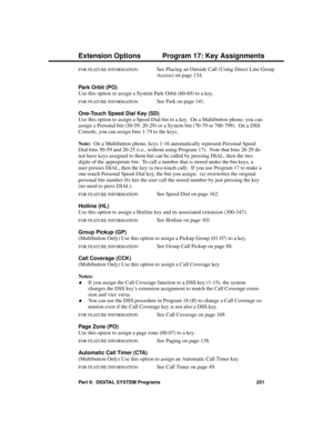 Page 267FOR FEATURE INFORMATION:   See Placing an Outside Call (Using Direct Line Group
Access) on page 134.
Park Orbit (PO) 
Use this option to assign a System Park Orbit (60-69) to a key.
FOR FEATURE INFORMATION:   See Park on page 141.
One-Touch Speed Dial Key (SD) 
Use this option to assign a Speed Dial bin to a key.  On a Multibutton phone, you can
assign a Personal bin (50-59, 20-29) or a System bin (70-79 or 700-799).  On a DSS
Console, you can assign bins 1-79 to the keys.
Note:
  On a Multibutton phone,...