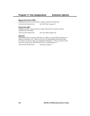 Page 268Manual Call Timer (CTM) 
(Multibutton Only) Use this option to assign a manual Call Timer key.
FOR FEATURE INFORMATION:   See Call Timer on page 49.
Record Key (RK) 
(Multibutton Only) Use this option to assign a Record key when the system is
installed with Voice Mail.
FOR FEATURE INFORMATION:   See Voice Mail on page 185.
Data Key 
(Multibutton Only) To assign a Data Key to a phone, you must define the phone as a
Dataset in Program 18 (I).  When you do, key 16 automatically becomes the Data
key; there...