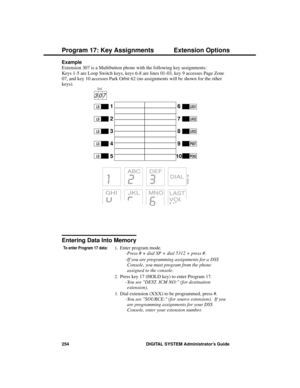 Page 270Example 
Extension 307 is a Multibutton phone with the following key assignments:  
Keys 1-5 are Loop Switch keys, keys 6-8 are lines 01-03, key 9 accesses Page Zone
07, and key 10 accesses Park Orbit 62 (no assignments will be shown for the other
keys).
Entering Data Into Memory
To enter Program 17 data:1.Enter program mode. 
-Press # + dial SP + dial 5312 + press #.
-If you are programming assignments for a DSS
Console, you must program from the phone
assigned to the console. 
2.Press key 17 (HOLD key)...