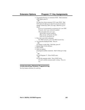 Page 2714.To program the keys at extension XXX:  Dial extension
XXX again, press #. 
OR 
To copy keys from extension YYY onto XXX:  Dial
YYY, press #, then go to step 8 if you do not need to
change certain keys after you copy; otherwise, go to
step 5.
-If you are programming assignments for your DSS
Console, enter your extension number. 
-This procedure does not copy: 
  Speed Dial (stored) numbers.
  Ring Assign. (Program 18 [II])
  Line Access (Program 16) 
5.Press key you wish to program. 
-For DSS Consoles,...