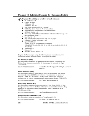 Page 272P rogram 18: Exte nsion Fe atures (I)
&
Program 18 is initially set as follows for each extension: 
·Do Not Disturb = Y 
·Class of Service =
- 30 for ext. 300
- 01 for ext. 301-347 
·Ring Group Member = 00 (not a member)
·Call Pickup Group Member= 00 (not a member)
·Privacy Release Group Member = 00 (not a member) 
·Off-Hook Ringing = N 
·Busy Lamp Field (BLF) and Direct Station Selection (DSS) for Keys 1-15
on a Multibutton Phone = Y 
·Line Dial-Up = Y 
·Page Zone Member = 00 (receives only All Call...