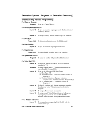 Page 277Understanding Related Programming
For Class of Service:
Program 1To set up a Class of Service
For Privacy Release Groups:
Program 16To give an extension outgoing access to the lines intended
for Privacy Release
Program 17To assign a Privacy Release line to a key at an extension 
For DSS/BLF:
Program 18 (II)To determine which extensions the DSS keys call
For Line Dial-Up:
Program 16To give an extension outgoing access to lines
For Page Zones:
Program 18 (II)To enable/disable incoming pages at an...