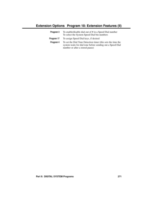 Page 287Program 3To enable/disable dial-out of # in a Speed Dial number   
To select the System Speed Dial bin numbers
Program 17To assign Speed Dial keys, if desired
Program 4To set the Dial Tone Detection timer (this sets the time the
system waits for dial tone before sending out a Speed Dial
number or after a stored pause) 
Extension Options Program 18: Extension Features (II)
Part II:  DIGITAL SYSTEM Programs 271 