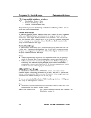 Page 288P rogram 19: Hunt Groups
&
Program 19 is initially set as follows: 
·Circular Hunt Groups = None
·Terminal Hunt Groups = None
·UCD/ACD Hunt Groups = None 
Program 19 lets you set up Hunt Groups for the Extension Hunting feature.  You can
create three types of Hunt Groups:
Circular Hunt Groups 
To make Circular Hunt Groups, place extensions into a group in the order you want a
call to hunt.  Make the first and last extension in the group the same to form the
circle (loop).  An example of a Circular Hunt...