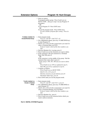 Page 2917.Select an option:
To program another group:  Press # until you see
HUNT TYPE -, then go to step 3 (in any Program 19
procedure).
OR
To exit Program 19:  Press SAVE once.
OR
To exit the program mode:  Press SAVE twice. 
-To enter another program after exiting:  Press its
key.
To delete a member of a
Circular/Terminal Group: 
1.Enter program mode. 
-Press # + dial SP + dial 5312 + #.
2.On a Multibutton phone, press key 19 (MIC/DND key)
to enter Program 19.
3.Dial 01, 02, or 03 to let the system know you...