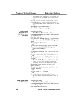 Page 292-For example, if the group is 304, 305, 306 and you
want to add 307 before 306, press # until you see
306. 
6.Dial the extension you want to add, press #.  Dial its
Hunt Type, press #.  Repeat for the extension after it. 
-Using the example, above, do this step for 307, then
306.
7.Press # until you see HUNT TYPE-.
8.Press SAVE until you exit the program mode. 
To enter (or delete)
Program 19 data for
UCD/ACD Hunt Groups
(type 04, 05):
1.Enter program mode. 
-Press # + dial SP + dial 5312 + press #.
2.On...